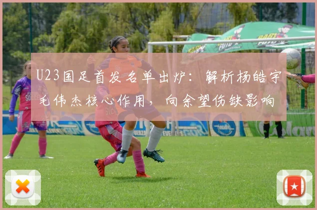 U23国足首发名单出炉：解析杨皓宇毛伟杰核心作用，向余望伤缺影响几何？
