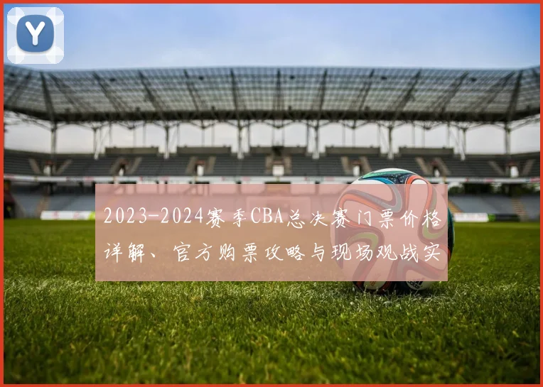 2023-2024赛季CBA总决赛门票价格详解、官方购票攻略与现场观战实用指南