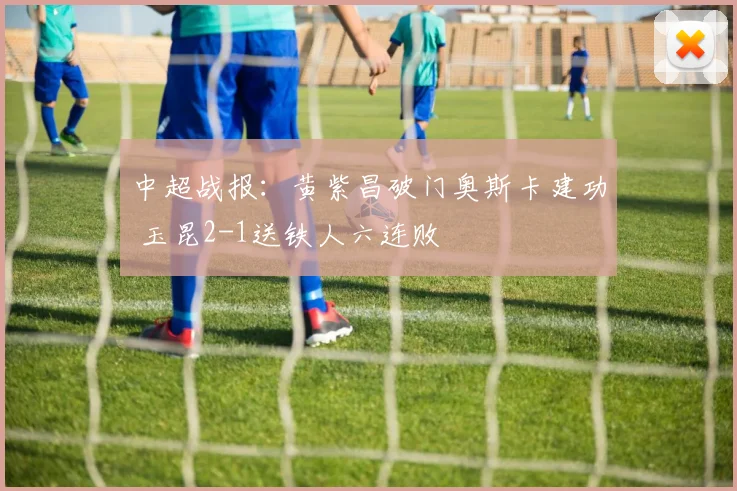 中超战报:黄紫昌破门奥斯卡建功 玉昆2-1送铁人六连败