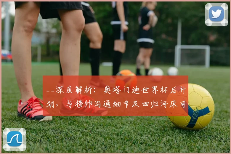 __深度解析:奥塔门迪世界杯后计划,与穆帅沟通细节及回归河床可能性探讨__