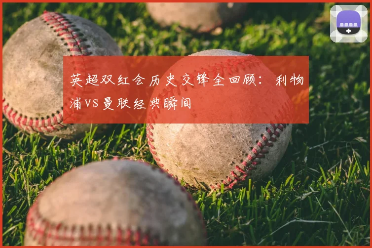 英超双红会历史交锋全回顾:利物浦vs曼联经典瞬间