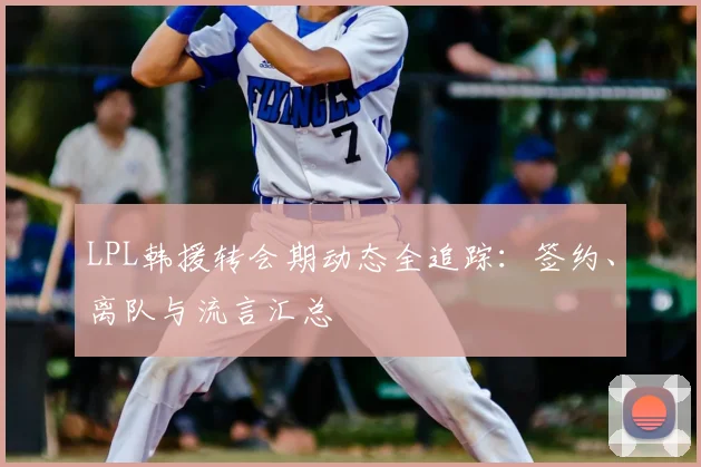 LPL韩援转会期动态全追踪：签约、离队与流言汇总