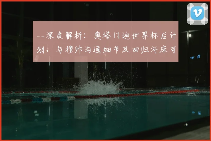 __深度解析：奥塔门迪世界杯后计划，与穆帅沟通细节及回归河床可能性探讨__