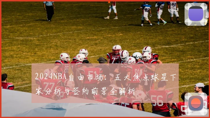 2024NBA自由市场:五大焦点球星下家分析与签约前景全解析