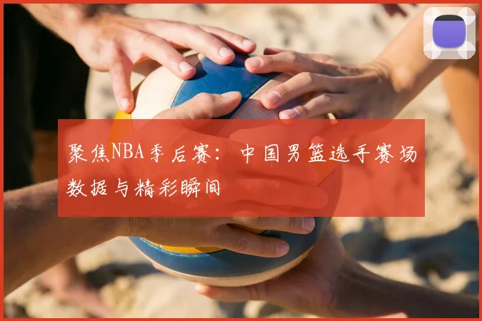 聚焦NBA季后赛：中国男篮选手赛场数据与精彩瞬间