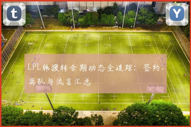 LPL韩援转会期动态全追踪:签约、离队与流言汇总