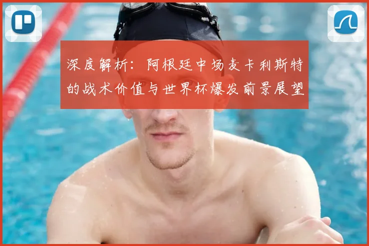 深度解析:阿根廷中场麦卡利斯特的战术价值与世界杯爆发前景展望