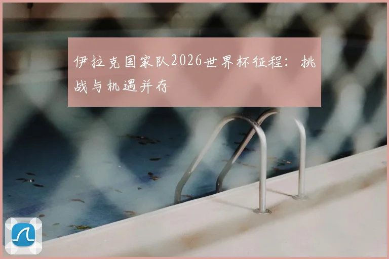 伊拉克国家队2026世界杯征程：挑战与机遇并存