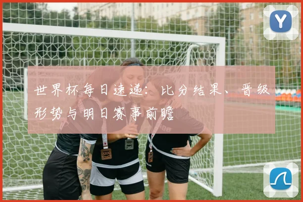 世界杯每日速递：比分结果、晋级形势与明日赛事前瞻