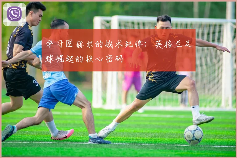 学习图赫尔的战术纪律：英格兰足球崛起的核心密码