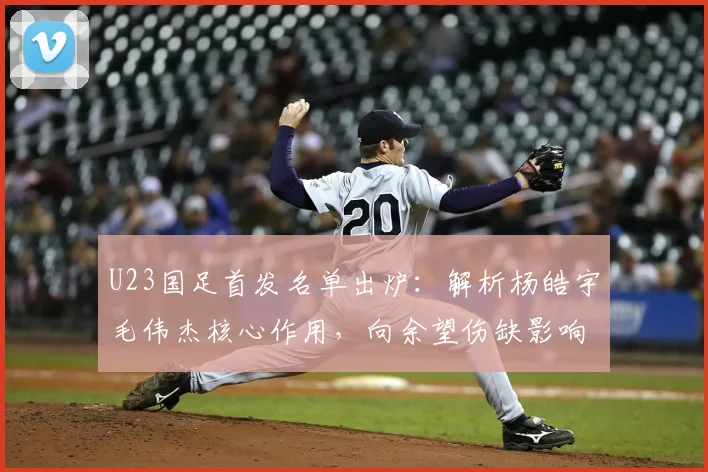 U23国足首发名单出炉:解析杨皓宇毛伟杰核心作用,向余望伤缺影响几何?